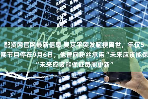 配资网官网最新信息 吴京平突发脑梗离世，年仅53岁：最后一期节目停在9月6日，他曾向粉丝承诺“未来应该能保证每周更新”
