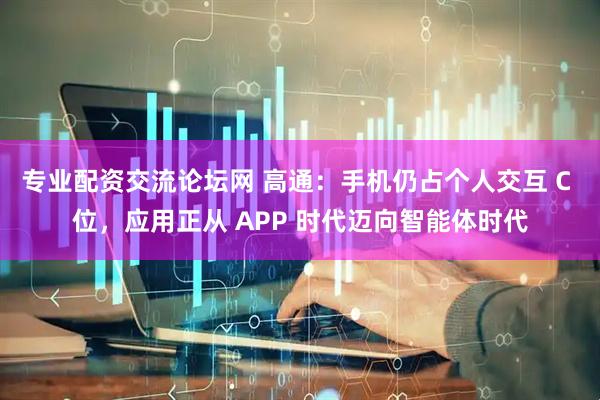 专业配资交流论坛网 高通：手机仍占个人交互 C 位，应用正从 APP 时代迈向智能体时代
